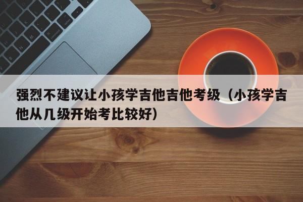 强烈不建议让小孩学吉他吉他考级（小孩学吉他从几级开始考比较好） 第1张