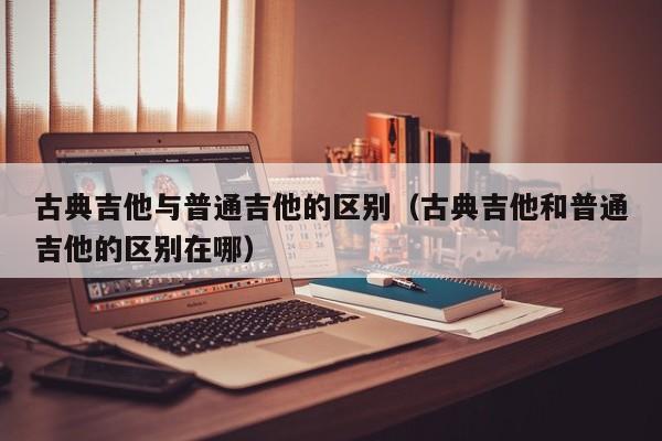 古典吉他与普通吉他的区别（古典吉他和普通吉他的区别在哪） 第1张