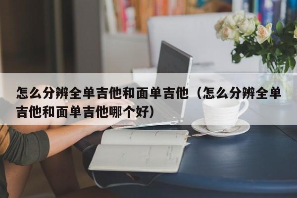 怎么分辨全单吉他和面单吉他（怎么分辨全单吉他和面单吉他哪个好） 第1张