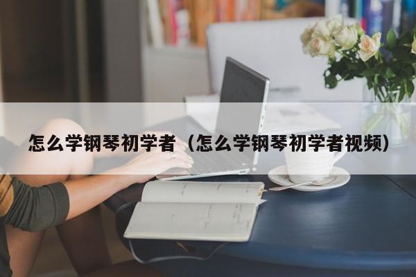 怎么学钢琴初学者（怎么学钢琴初学者视频） 第1张