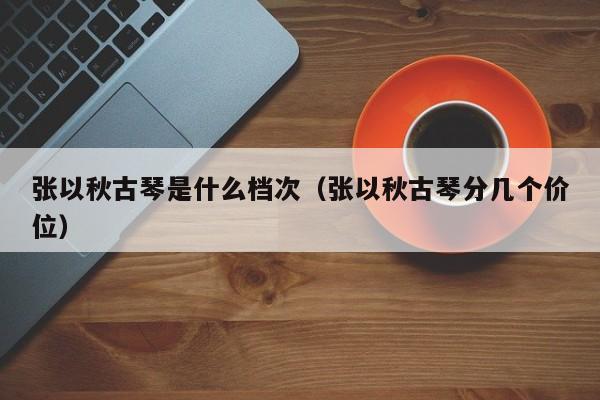 张以秋古琴是什么档次（张以秋古琴分几个价位） 第1张