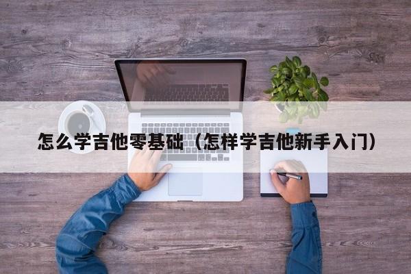 怎么学吉他零基础（怎样学吉他新手入门） 第1张