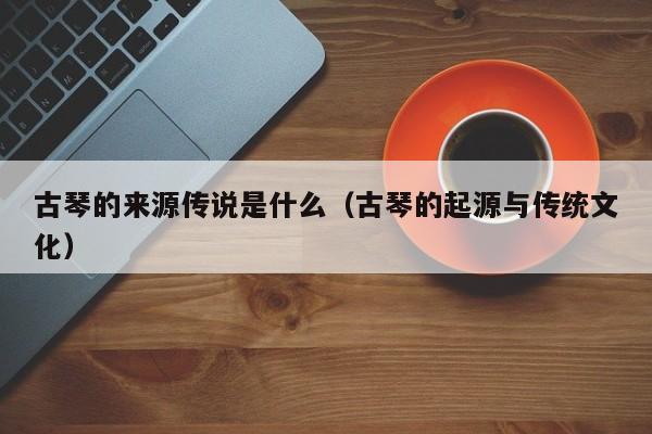 古琴的来源传说是什么（古琴的起源与传统文化） 第1张