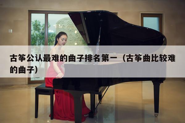 古筝公认最难的曲子排名第一（古筝曲比较难的曲子） 第1张