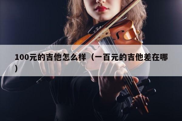 100元的吉他怎么样（一百元的吉他差在哪） 第1张