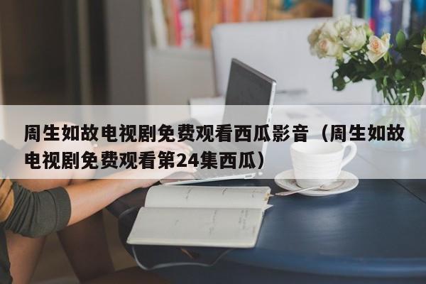 周生如故电视剧免费观看西瓜影音（周生如故电视剧免费观看第24集西瓜） 第1张