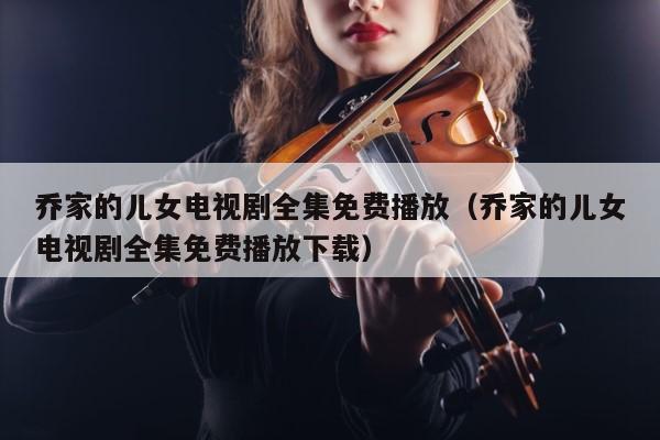 乔家的儿女电视剧全集免费播放（乔家的儿女电视剧全集免费播放下载） 第1张