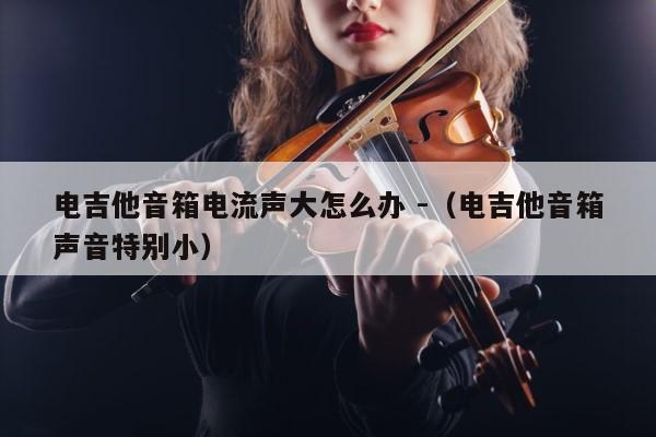 电吉他音箱电流声大怎么办 -（电吉他音箱声音特别小） 第1张