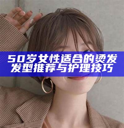 50岁女性适合的烫发发型推荐与护理技巧