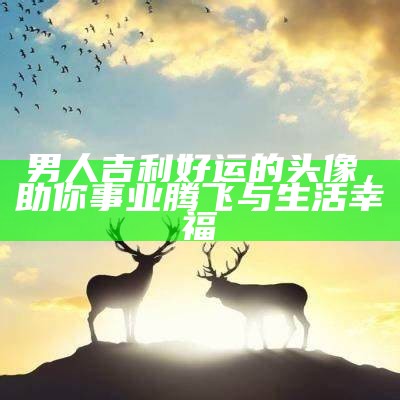 男人吉利好运的头像，助你事业腾飞与生活幸福