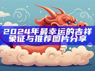 2024年最幸运的吉祥象征与推荐图片分享